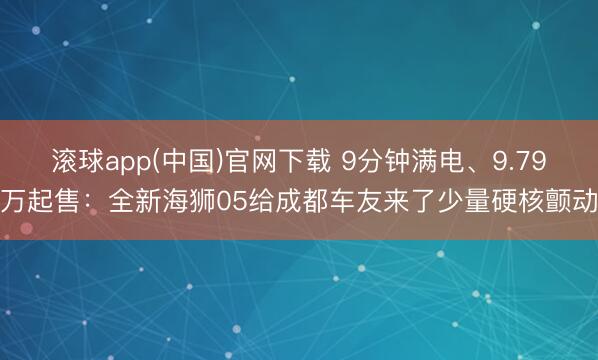 滚球app(中国)官网下载 9分钟满电、9.79万起售：全新