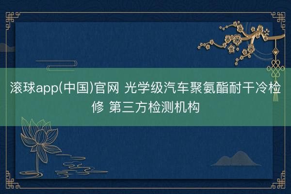 滚球app(中国)官网 光学级汽车聚氨酯耐干冷检修 第三方检